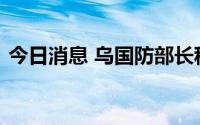 今日消息 乌国防部长称“反攻南方”是误会