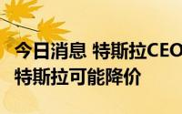 今日消息 特斯拉CEO马斯克：如果通胀放缓，特斯拉可能降价