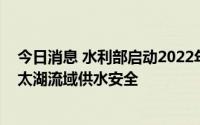 今日消息 水利部启动2022年夏季引江济太水量调度，保障太湖流域供水安全