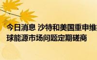 今日消息 沙特和美国重申维护能源市场稳定的承诺，将就全球能源市场问题定期磋商