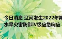 今日消息 辽河发生2022年第1号洪水，水利部针对辽宁启动水旱灾害防御Ⅳ级应急响应
