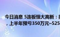 今日消息 5连板恒大高新：控股股东筹划协议转让部分股份，上半年预亏350万元–525万元