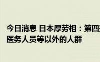 今日消息 日本厚劳相：第四剂新冠疫苗接种对象不会扩大至医务人员等以外的人群