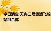 今日消息 天舟三号货运飞船完成全部既定任务，已撤离空间站组合体