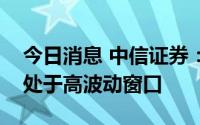 今日消息 中信证券：内外扰动加大，市场仍处于高波动窗口