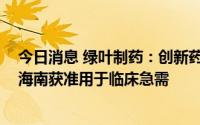 今日消息 绿叶制药：创新药LURBINECTEDINLY01017于海南获准用于临床急需