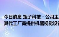 今日消息 矩子科技：公司主要为苹果、华为、小米等企业或其代工厂商提供机器视觉设备产品