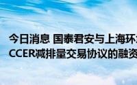 今日消息 国泰君安与上海环境、浦发银行达成国内首单基于CCER减排量交易协议的融资合作