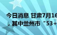今日消息 甘肃7月16日新增本土“53+105”，其中兰州市“53+68”