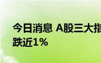 今日消息 A股三大指数集体翻绿，创业板指跌近1%