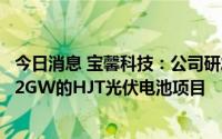 今日消息 宝馨科技：公司研发和生产的HJT设备拟将应用于2GW的HJT光伏电池项目