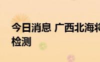 今日消息 广西北海将分批开展两轮全员核酸检测