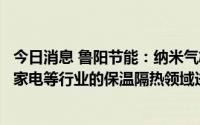 今日消息 鲁阳节能：纳米气凝胶保温材料主要在石化、冶金家电等行业的保温隔热领域进行推广使用