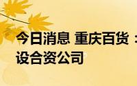今日消息 重庆百货：子公司拟与成都西云鹏设合资公司