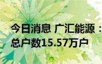 今日消息 广汇能源：截止7月8日，公司股东总户数15.57万户