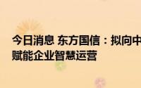 今日消息 东方国信：拟向中科国力增资1250万元，推进AI赋能企业智慧运营