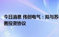 今日消息 伟创电气：拟与苏州吴中经济技术开发区招商局签署投资协议