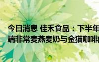 今日消息 佳禾食品：下半年将继续积极开拓市场，特别是C端非常麦燕麦奶与金猫咖啡的业务