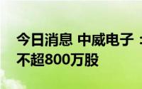 今日消息 中威电子：董事长拟减持公司股份不超800万股