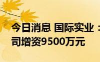 今日消息 国际实业：中油化工拟对隆锦祥公司增资9500万元