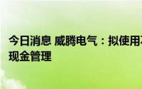 今日消息 威腾电气：拟使用不超1.05亿元闲置募集资金进行现金管理