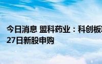 今日消息 盟科药业：科创板IPO上市7月22日初步询价，7月27日新股申购