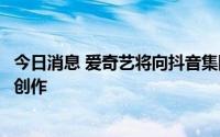 今日消息 爱奇艺将向抖音集团授权长视频内容，用于短视频创作