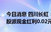 今日消息 四川长虹：拟于7月27日除权，每股派现金红利0.02元