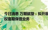 今日消息 万朗磁塑：拟开展不超1000万元的商品期货，期权套期保值业务