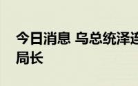 今日消息 乌总统泽连斯基解雇国家安全局副局长