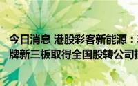 今日消息 港股彩客新能源：非全资附属公司彩客科技申请挂牌新三板取得全国股转公司批准