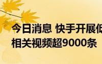 今日消息 快手开展低俗内容专项治理，处理相关视频超9000条