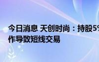 今日消息 天创时尚：持股5%以上股东实施减持计划时误操作导致短线交易