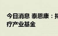 今日消息 泰恩康：拟参设广州赛富泰恩康医疗产业基金