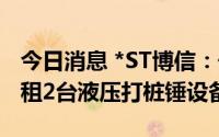 今日消息 *ST博信：子公司1.317亿元对外出租2台液压打桩锤设备