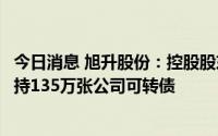 今日消息 旭升股份：控股股东、实控人及其所控公司合计减持135万张公司可转债