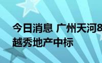 今日消息 广州天河81亿地块摇号结果出炉，越秀地产中标