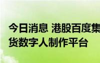 今日消息 港股百度集团涨超4%，发布直播带货数字人制作平台
