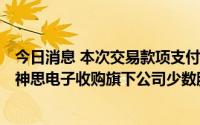 今日消息 本次交易款项支付是否构成财务资助或利益输送？神思电子收购旗下公司少数股份被问询