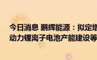 今日消息 鹏辉能源：拟定增募资不超45亿元，加码储能及动力锂离子电池产能建设等项目