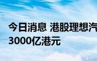 今日消息 港股理想汽车跌超5%，总市值跌破3000亿港元