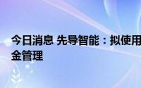 今日消息 先导智能：拟使用不超7亿元闲置募集资金进行现金管理