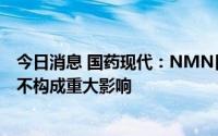 今日消息 国药现代：NMN目前销售规模较小，对公司经营不构成重大影响