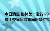 今日消息 格林美：发行GDR并在瑞士证券交易所上市获得瑞士交易所监管局附条件批复
