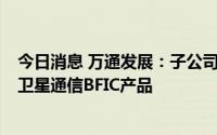 今日消息 万通发展：子公司已经发布了Ku、Ka频段的多款卫星通信BFIC产品