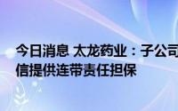 今日消息 太龙药业：子公司拟为公司最高不超8000万元授信提供连带责任担保