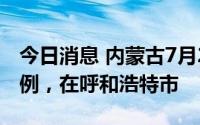 今日消息 内蒙古7月20日新增本土确诊病例1例，在呼和浩特市