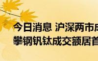 今日消息 沪深两市成交额合计10188亿元，攀钢钒钛成交额居首