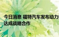 今日消息 福特汽车发布动力电池新增产能计划，与宁德时代达成战略合作