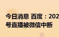 今日消息 百度：2022百度世界大会官方视频号直播被微信中断